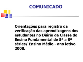 COMUNICADO Orientações para registro da verificação das aprendizagens dos estudantes no Diário de Classe do Ensino Fundamental de 5ª a 8ª séries/ Ensino Médio - ano letivo 2008. 