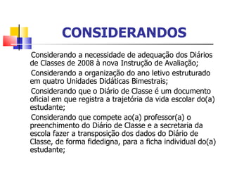 CONSIDERANDOS Considerando a necessidade de adequação dos Diários de Classes de 2008 à nova Instrução de Avaliação; Considerando a organização do ano letivo estruturado em quatro Unidades Didáticas Bimestrais; Considerando que   o Diário de Classe é um documento oficial em que registra a trajetória da vida escolar do(a) estudante; Considerando que compete ao(a) professor(a) o preenchimento do Diário de Classe e a secretaria da escola fazer a transposição dos dados do Diário de Classe, de forma fidedigna, para a ficha individual do(a) estudante; 