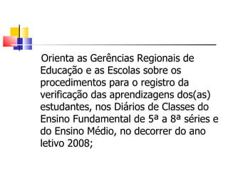 Orienta as Gerências Regionais de Educação e as Escolas sobre os procedimentos para o registro da verificação das aprendizagens dos(as) estudantes, nos Diários de Classes   do Ensino Fundamental de 5ª a 8ª séries e do Ensino Médio, no decorrer do ano letivo 2008; 