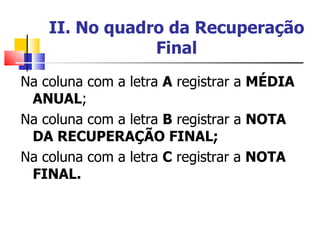 II. No quadro da Recuperação Final Na coluna com a letra  A  registrar a  MÉDIA ANUAL ; Na coluna com a letra  B  registrar a  NOTA DA RECUPERAÇÃO FINAL; Na coluna com a letra  C  registrar a  NOTA FINAL. 
