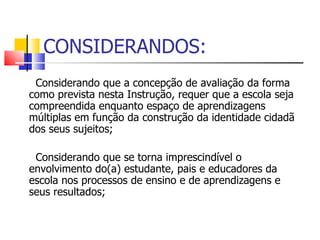 CONSIDERANDOS: Considerando que a concepção de avaliação da forma como prevista nesta Instrução, requer que a escola seja compreendida enquanto espaço de aprendizagens múltiplas em função da construção da identidade cidadã dos seus sujeitos; Considerando que se torna imprescindível o envolvimento do(a) estudante, pais e educadores da escola nos processos de ensino e de aprendizagens e seus resultados; 