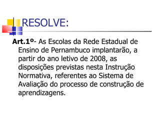 RESOLVE: Art.1º - As Escolas da Rede Estadual de Ensino de Pernambuco implantarão, a partir do ano letivo de 2008, as disposições previstas nesta Instrução Normativa, referentes ao Sistema de Avaliação do processo de construção de aprendizagens. 