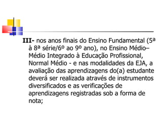 III-  nos anos finais do Ensino Fundamental (5ª à 8ª série/6º ao 9º ano), no Ensino Médio–Médio Integrado à Educação Profissional, Normal Médio - e nas modalidades da EJA, a avaliação das aprendizagens do(a) estudante deverá ser realizada através de instrumentos diversificados e as verificações de aprendizagens registradas sob a forma de nota;  