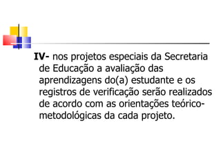   IV-  nos projetos especiais da Secretaria de Educação a avaliação das aprendizagens do(a) estudante e os registros de verificação serão realizados de acordo com as orientações teórico-metodológicas da cada projeto. 