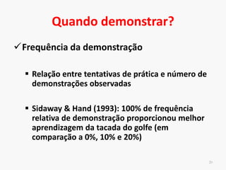 Característica do modelo
19
• Superioridade do modelo habilidoso informacional e
motivacional
• Informacional – informações transmitidas por meio da execução
correta da habilidade motora
• Motivacional – incentivo ao estabelecer como meta da
execução de forma semelhante ao padrão de movimento do
modelo
 
