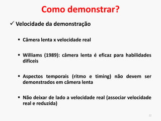 Como demonstrar?
Velocidade da demonstração
Câmera lenta x velocidade real
Williams (1989): câmera lenta é eficaz para habilidades
difíceis
Aspectos temporais (ritmo e timing) não devem ser
demonstrados em câmera lenta
Não deixar de lado a velocidade real (associar velocidade
real e reduzida)
21
 