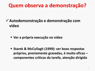 Característica do observador
26
Capacidade de foco de atenção e de memória
facilitam o processo de formação cognitiva da
habilidade (Weiss, 1983).
Indivíduos em fases mais avançadas de aprendizagem possuem
recursos de atenção e de processamento da informação que
favorecem um melhor controle da habilidade já dominada e a
aprendizagem de novas habilidades por meio da demonstração
Sujeitos mais jovens – adição de dicas verbais para auxiliar a
captação da informação da demonstração.
 