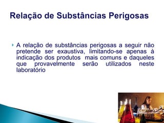 A relação de substâncias perigosas a seguir não pretende ser exaustiva, limitando-se apenas à indicação dos produtos  mais comuns e daqueles que provavelmente serão utilizados neste laboratório   