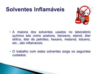 A maioria dos solventes usados no laboratório químico tais como acetona, benzeno, etanol, éter etílico, éter de petróleo, hexano, metanol, tolueno, etc., são inflamáveis. O trabalho com estes solventes exige os seguintes cuidados: 