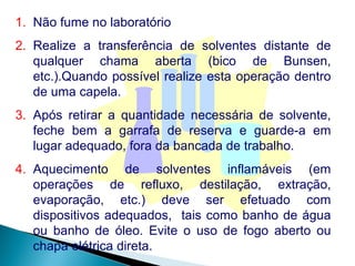 Não fume no laboratório Realize a transferência de solventes distante de qualquer chama aberta (bico de Bunsen, etc.).Quando possível realize esta operação dentro de uma capela. Após retirar a quantidade necessária de solvente, feche bem a garrafa de reserva e guarde-a em lugar adequado, fora da bancada de trabalho. Aquecimento de solventes inflamáveis (em operações de refluxo, destilação, extração, evaporação, etc.) deve ser efetuado com dispositivos adequados,  tais como banho de água ou banho de óleo. Evite o uso de fogo aberto ou chapa elétrica direta.  