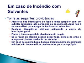 Tome as seguintes providências Afaste-se das imediações do fogo e tente apagá-lo com um extintor adequado (gás carbônico ou pó químico). Água não é recomendável para apagar incêndios com solventes. Desligue dispositivos elétricos acionando a chave do interruptor geral. Feche a torneira geral de abastecimento de gás. Se a roupa de alguma pessoa pegar fogo, deite-a no chão e apague as chamas mediante um cobertor. Em caso de queimaduras, busque imediatamente atendimento médico: não tente medicar queimaduras por conta própria. 