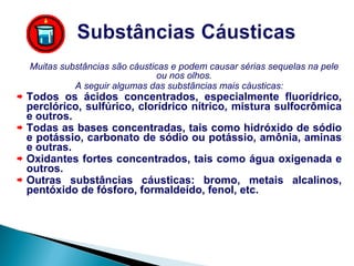 Muitas substâncias são cáusticas e podem causar sérias sequelas na pele ou nos olhos. A seguir algumas das substâncias mais cáusticas: Todos os ácidos concentrados, especialmente fluorídrico, perclórico, sulfúrico, clorídrico nítrico, mistura sulfocrômica e outros. Todas as bases concentradas, tais como hidróxido de sódio e potássio, carbonato de sódio ou potássio, amônia, aminas e outras. Oxidantes fortes concentrados, tais como água oxigenada e outros. Outras substâncias cáusticas: bromo, metais alcalinos, pentóxido de fósforo, formaldeído, fenol, etc. 