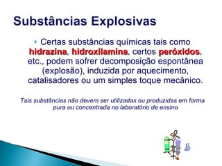 Certas substâncias químicas tais como  hidrazina ,  hidroxilamina , certos  peróxidos , etc., podem sofrer decomposição espontânea (explosão), induzida por aquecimento, catalisadores ou um simples toque mecânico . Tais substâncias não devem ser utilizadas ou produzidas em forma pura ou concentrada no laboratório de ensino 