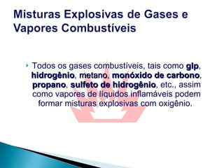 Todos os gases combustíveis, tais como  glp ,  hidrogênio ,  metano ,  monóxido de carbono ,  propano ,  sulfeto de hidrogênio , etc., assim como vapores de líquidos inflamáveis podem formar misturas explosivas com oxigênio .  