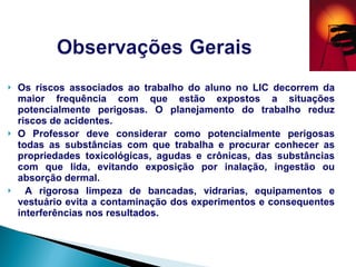 Os riscos associados ao trabalho do aluno no LIC decorrem da maior frequência com que estão expostos a situações potencialmente perigosas. O planejamento do trabalho reduz riscos de acidentes.  O Professor deve considerar como potencialmente perigosas todas as substâncias com que trabalha e procurar conhecer as propriedades toxicológicas, agudas e crônicas, das substâncias com que lida, evitando exposição por inalação, ingestão ou absorção dermal. A rigorosa limpeza de bancadas, vidrarias, equipamentos e vestuário evita a contaminação dos experimentos e consequentes interferências nos resultados.  