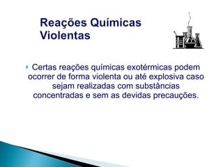 Certas reações químicas exotérmicas podem ocorrer de forma violenta ou até explosiva caso sejam realizadas com substâncias concentradas e sem as devidas precauções. 
