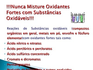 Reações de Substâncias oxidáveis ( compostos orgânicos em geral, metais em pó, enxofre e fósforo elementar )com oxidantes fortes tais como: Ácido nítrico e nitratos Ácido perclórico e percloratos Ácido sulfúrico concentrado Cromato e dicromatos Permanganatos Peróxido de hidrogênio e outros peróxidos 