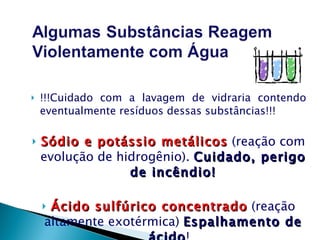 !!!Cuidado com a lavagem de vidraria contendo eventualmente resíduos dessas substâncias!!! Sódio e potássio metálicos  (reação com evolução de hidrogênio).  Cuidado, perigo de incêndio! Ácido sulfúrico concentrado  (reação altamente exotérmica)  Espalhamento de ácido !   
