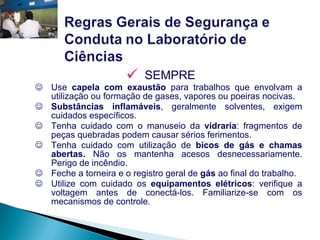 SEMPRE Use  capela com exaustão  para trabalhos que envolvam a utilização ou formação de gases, vapores ou poeiras nocivas. Substâncias inflamáveis , geralmente solventes, exigem cuidados específicos. Tenha cuidado com o manuseio da  vidraria : fragmentos de peças quebradas podem causar sérios ferimentos. Tenha cuidado com utilização de  bicos de gás e chamas abertas.  Não os mantenha acesos desnecessariamente. Perigo de incêndio. Feche a torneira e o registro geral de  gás  ao final do trabalho. Utilize com cuidado os  equipamentos elétricos : verifique a voltagem antes de conectá-los. Familiarize-se com os mecanismos de controle. 