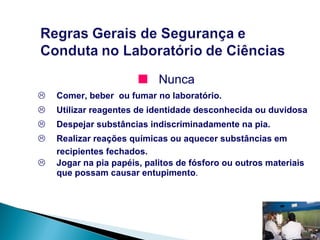 Nunca Comer, beber  ou fumar no laboratório. Utilizar reagentes de identidade desconhecida ou duvidosa Despejar substâncias indiscriminadamente na pia. Realizar reações químicas ou aquecer substâncias em recipientes fechados. Jogar na pia papéis, palitos de fósforo ou outros materiais que possam causar entupimento . 