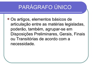 PARÁGRAFO ÚNICO Os artigos, elementos básicos de articulação entre as matérias legisladas, poderão, também, agrupar-se em Disposições Preliminares, Gerais, Finais ou Transitórias de acordo com a necessidade. 