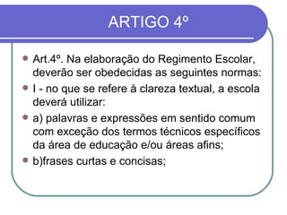  ARTIGO 4º  Art.4º. Na elaboração do Regimento Escolar, deverão ser obedecidas as seguintes normas:  I - no que se refere à clareza textual, a escola deverá utilizar: a) palavras e expressões em sentido comum com exceção dos termos técnicos específicos da área de educação e/ou áreas afins; b)frases curtas e concisas; 