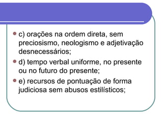 c) orações na ordem direta, sem preciosismo, neologismo e adjetivação desnecessários; d) tempo verbal uniforme, no presente ou no futuro do presente; e) recursos de pontuação de forma judiciosa sem abusos estilísticos; 