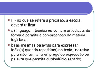 II - no que se refere à precisão, a escola deverá utilizar: a) linguagem técnica ou comum articulada, de forma a permitir a compreensão da matéria legislada; b) as mesmas palavras para expressar idéia(s) quando repetida(s) no texto, inclusive para não facilitar o emprego de expressão ou palavra que permita duplo/dúbio sentido; 