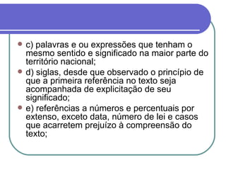 c) palavras e ou expressões que tenham o mesmo sentido e significado na maior parte do território nacional; d) siglas, desde que observado o princípio de que a primeira referência no texto seja acompanhada de explicitação de seu significado; e) referências a números e percentuais por extenso, exceto data, número de lei e casos que acarretem prejuízo à compreensão do texto;  