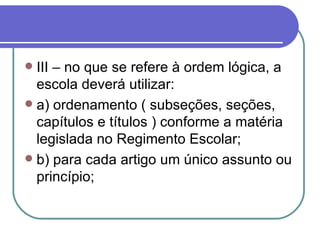 III – no que se refere à ordem lógica, a escola deverá utilizar: a) ordenamento ( subseções, seções, capítulos e títulos ) conforme a matéria legislada no Regimento Escolar; b) para cada artigo um único assunto ou princípio; 