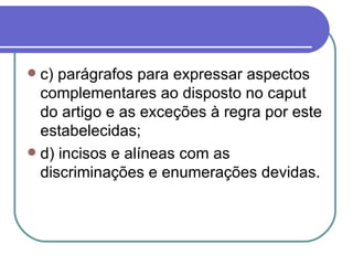 c) parágrafos para expressar aspectos complementares ao disposto no caput do artigo e as exceções à regra por este estabelecidas; d) incisos e alíneas com as discriminações e enumerações devidas. 