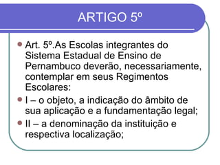 ARTIGO 5º Art. 5º.As Escolas integrantes do Sistema Estadual de Ensino de Pernambuco deverão, necessariamente, contemplar em seus Regimentos Escolares: I – o objeto, a indicação do âmbito de sua aplicação e a fundamentação legal; II – a denominação da instituição e respectiva localização; 