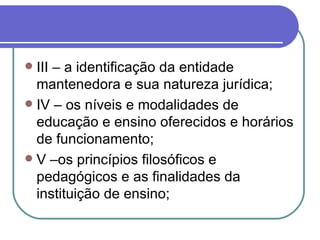 III – a identificação da entidade mantenedora e sua natureza jurídica; IV – os níveis e modalidades de educação e ensino oferecidos e horários de funcionamento; V –os princípios filosóficos e pedagógicos e as finalidades da instituição de ensino; 
