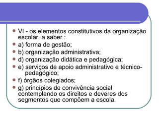 VI -   os elementos constitutivos da organização escolar, a saber : a) forma de gestão; b) organização administrativa; d) organização didática e pedagógica; e) serviços de apoio administrativo e técnico-  pedagógico; f) órgãos colegiados; g) princípios de convivência social contemplando os direitos e deveres dos segmentos que compõem a escola. 