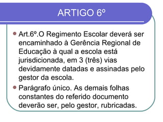 ARTIGO 6º Art.6º.O Regimento Escolar deverá ser encaminhado à Gerência Regional de Educação à qual a escola está jurisdicionada, em 3 (três) vias devidamente datadas e assinadas pelo gestor da escola.  Parágrafo único. As demais folhas constantes do referido documento deverão ser, pelo gestor, rubricadas. 