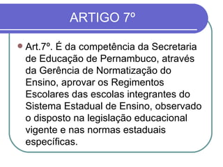 ARTIGO 7º Art.7º. É da competência da Secretaria de Educação de Pernambuco, através da Gerência de Normatização do Ensino, aprovar os Regimentos Escolares das escolas integrantes do Sistema Estadual de Ensino, observado o disposto na legislação educacional vigente e nas normas estaduais específicas. 