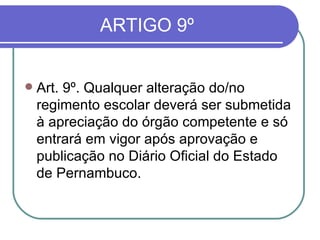 ARTIGO 9º Art. 9º. Qualquer alteração do/no regimento escolar deverá ser submetida à apreciação do órgão competente e só entrará em vigor após aprovação e publicação no Diário Oficial do Estado de Pernambuco.  