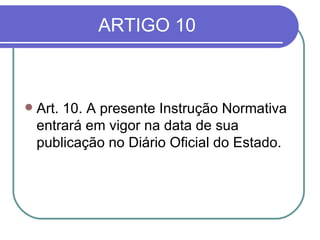 ARTIGO 10 Art. 10. A presente Instrução Normativa entrará em vigor na data de sua publicação no Diário Oficial do Estado. 