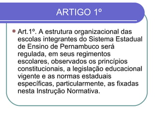 ARTIGO 1º Art.1º. A estrutura organizacional das escolas integrantes do Sistema Estadual de Ensino de Pernambuco será regulada, em seus regimentos escolares, observados os princípios constitucionais, a legislação educacional vigente e as normas estaduais específicas, particularmente, as fixadas nesta Instrução Normativa. 