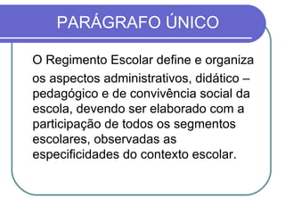 PARÁGRAFO ÚNICO O Regimento Escolar define e organiza os aspectos administrativos, didático – pedagógico e de convivência social da escola, devendo ser elaborado com a participação de todos os segmentos escolares, observadas as especificidades do contexto escolar. 