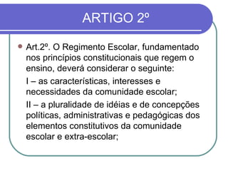 ARTIGO 2º Art.2º. O Regimento Escolar, fundamentado nos princípios constitucionais que regem o ensino, deverá considerar o seguinte: I   – as características, interesses e necessidades da comunidade escolar; II – a pluralidade de idéias e de concepções políticas, administrativas e pedagógicas dos elementos constitutivos da comunidade escolar e extra-escolar; 
