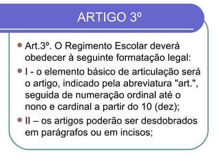 ARTIGO 3º Art.3º. O Regimento Escolar deverá obedecer à seguinte formatação legal: I - o elemento básico de articulação será o artigo, indicado pela abreviatura "art.", seguida de numeração ordinal até o nono e cardinal a partir do 10 (dez); II – os artigos poderão ser desdobrados em parágrafos ou em incisos; 