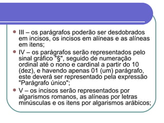 III – os parágrafos poderão ser desdobrados em incisos, os incisos em alíneas e as alíneas em itens; IV – os parágrafos serão representados pelo sinal gráfico "§", seguido de numeração ordinal até o nono e cardinal a partir do 10 (dez), e havendo apenas 01 (um) parágrafo, este deverá ser representado pela expressão "Parágrafo único"; V – os incisos serão representados por algarismos romanos, as alíneas por letras minúsculas e os itens por algarismos arábicos; 