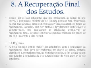 8. A Recuperação Final
dos Estudos.
• Todos (as) os (as) estudantes que não obtiveram, ao longo do ano
letivo, a pontuação mínima de 15 (quinze pontos) para progressão
na sua escolaridade, terão o direito às atividades avaliativas finais de
recuperação. Aqueles, que por motivos devidamente justificáveis e
comprovados, não realizaram as atividades avaliativas de
recuperação final, deverão solicitar a segunda chamada no prazo de
até 48h (quarenta e oito horas).
• 8.1.Registros
• A nota/conceito obtida pelos (as) estudantes com a realização da
recuperação final deve ser registrada em diário de classe, sistema
eletrônico e, posteriormente, no histórico escolar, a fim de que sejam
asseguradas a regularidade e a autenticidade da vida escolar do (a)
estudante.
 