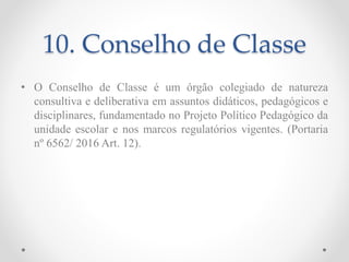 10. Conselho de Classe
• O Conselho de Classe é um órgão colegiado de natureza
consultiva e deliberativa em assuntos didáticos, pedagógicos e
disciplinares, fundamentado no Projeto Político Pedagógico da
unidade escolar e nos marcos regulatórios vigentes. (Portaria
nº 6562/ 2016 Art. 12).
 