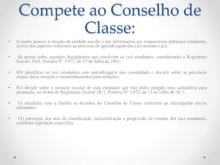 Compete ao Conselho de
Classe:
• I) emitir parecer à direção da unidade escolar e dar informações aos responsáveis pelos(as) estudantes,
acerca dos aspectos referentes ao processo de aprendizagem dos (as) mesmos (as);
• II) opinar sobre questões disciplinares que envolvam os (as) estudantes, considerando o Regimento
Escolar 2011, Portaria N° 5.872, de 15 de Julho de 2011;
• III) identificar os (as) estudantes com aprendizagem não consolidada e discutir sobre as prováveis
causas desta situação e encaminhamentos para soluções;
• IV) decidir sobre a situação escolar de cada estudante que não tenha atingido nota satisfatória para
promoção, na forma do Regimento Escolar 2011, Portaria N° 5.872, de 15 de Julho de 2011;
• V) socializar com a família as decisões do Conselho de Classe referentes ao desempenho dos/as
estudantes;
• VI) participar dos atos de classificação, reclassificação e progressão de estudos dos (as) estudantes,
conforme legislação especifica.
 