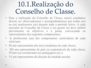 10.1.Realização do
Conselho de Classe.
• Para a realização do Conselho de Classe, os(as) estudantes
devem ser observados(as) e acompanhados(as) por todos (as)
os (as) professores (as) durante todo o período letivo. A cada
encontro de Conselho de Classe o (a) gestor (a) deve definir
previamente os objetivos e a pauta, convocando os
representantes dos seguintes componentes:
• I) professores (as) dos componentes curriculares de cada
série/ano;
• II) um representante dos (as) estudantes de cada classe;
• III) um representante de pais ou responsáveis de cada classe;
IV)um (a) coordenador (a) pedagógico (a); e
• V) um representante da direção da unidade escolar.
 