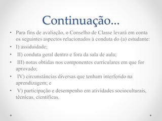 Continuação...
• Para fins de avaliação, o Conselho de Classe levará em conta
os seguintes aspectos relacionados à conduta do (a) estudante:
• I) assiduidade;
• II) conduta geral dentro e fora da sala de aula;
• III) notas obtidas nos componentes curriculares em que for
aprovado;
• IV) circunstâncias diversas que tenham interferido na
aprendizagem; e
• V) participação e desempenho em atividades socioculturais,
técnicas, científicas.
 