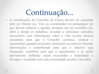 Continuação...
• A coordenação do Conselho de Classe deverá ser assumida
pelo (a) Diretor (a), Vice ou coordenador (a) pedagógico (a)
que deverá elaborar a agenda, designar um (a) secretário (a),
abrir e dirigir os trabalhos, levantar e selecionar subsídios
necessários com informações sobre a vida escolar dos(as)
estudantes para que o Conselho aconteça, analisar e
encaminhar, quando necessário, distorções ou entraves fazendo
intervenções e contribuindo para que o objetivo seja
alcançado, contribuir para que o regulamento e as ações
previamente definidas sejam executadas e respeitadas e
divulgar o resultado com toda comunidade escolar e fora dela.
 