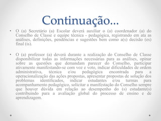 Continuação...
• O (a) Secretário (a) Escolar deverá auxiliar o (a) coordenador (a) do
Conselho de Classe e equipe técnica - pedagógica, registrando em ata as
análises, definições, pendências e sugestões bem como a(s) decisão (es)
final (is).
• O (a) professor (a) deverá durante a realização do Conselho de Classe
disponibilizar todas as informações necessárias para as análises, opinar
sobre as questões que demandam parecer do Conselho, participar
ativamente manifestando-se com voz e voto, indicar dificuldades de ordem
administrativa, técnica e/ou pedagógica encontrada para a
operacionalização das ações propostas, apresentar propostas de solução dos
problemas identificados, indicar estudantes e/ou turmas para
acompanhamento pedagógico, solicitar a manifestação do Conselho sempre
que houver dúvida em relação ao desempenho do (s) estudante(s)
contribuindo para a avaliação global do processo de ensino e de
aprendizagem.
 